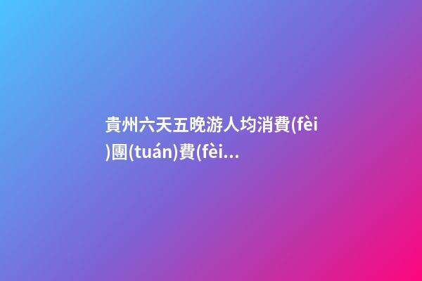 貴州六天五晚游人均消費(fèi)團(tuán)費(fèi)多少錢？ 去過的人分享貴州純玩六天，點(diǎn)擊這篇全明白